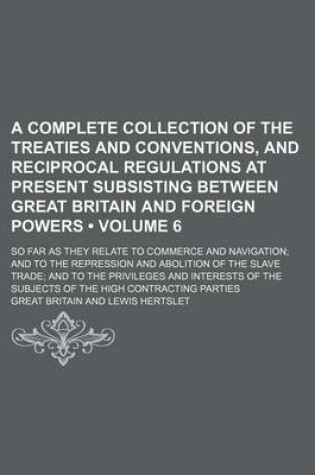 Cover of A Complete Collection of the Treaties and Conventions, and Reciprocal Regulations at Present Subsisting Between Great Britain and Foreign Powers (Volume 6); So Far as They Relate to Commerce and Navigation and to the Repression and Abolition of the Slave
