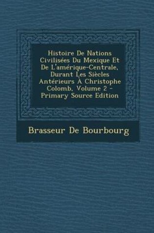 Cover of Histoire de Nations Civilisees Du Mexique Et de L'Amerique-Centrale, Durant Les Siecles Anterieurs a Christophe Colomb, Volume 2 - Primary Source Edit