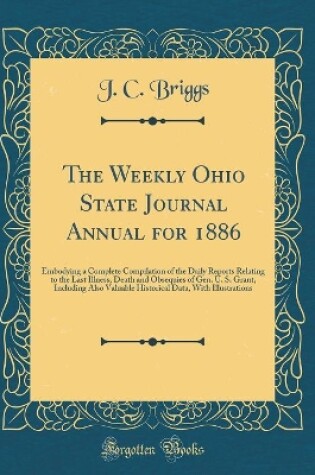 Cover of The Weekly Ohio State Journal Annual for 1886: Embodying a Complete Compilation of the Daily Reports Relating to the Last Illness, Death and Obsequies of Gen. U. S. Grant, Including Also Valuable Historical Data, With Illustrations (Classic Reprint)