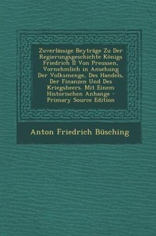 Cover of Zuverlassige Beytrage Zu Der Regierungsgeschichte Konigs Friedrich II Von Preussen, Vornehmlich in Ansehung Der Volksmenge, Des Handels, Der Finanzen Und Des Kriegsheers. Mit Einem Historischen Anhange - Primary Source Edition