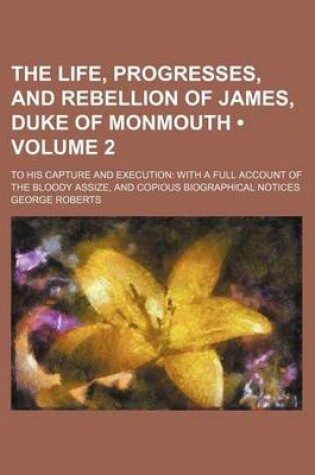 Cover of The Life, Progresses, and Rebellion of James, Duke of Monmouth (Volume 2); To His Capture and Execution with a Full Account of the Bloody Assize, and Copious Biographical Notices