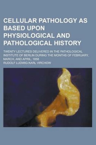 Cover of Cellular Pathology as Based Upon Physiological and Pathological History; Twenty Lectures Delivered in the Pathological Institute of Berlin During the