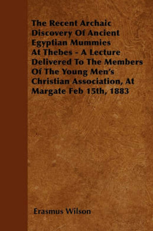 Cover of The Recent Archaic Discovery Of Ancient Egyptian Mummies At Thebes - A Lecture Delivered To The Members Of The Young Men's Christian Association, At Margate Feb 15th, 1883