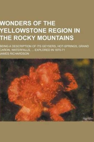 Cover of Wonders of the Yellowstone Region in the Rocky Mountains; Being a Description of Its Geysers, Hot-Springs, Grand Canon, Waterfalls, ... Explored in 18