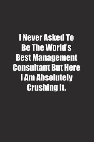 Cover of I Never Asked To Be The World's Best Management Consultant But Here I Am Absolutely Crushing It.