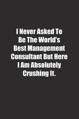 Book cover for I Never Asked To Be The World's Best Management Consultant But Here I Am Absolutely Crushing It.