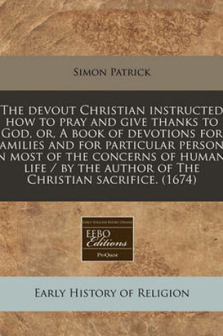 Cover of The Devout Christian Instructed How to Pray and Give Thanks to God, Or, a Book of Devotions for Families and for Particular Persons in Most of the Concerns of Humane Life / By the Author of the Christian Sacrifice. (1674)