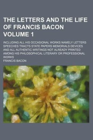 Cover of The Letters and the Life of Francis Bacon; Including All His Occasional Works Namely Letters Speeches Tracts State Papers Memorials Devices and All Authentic Writings Not Already Printed Among His Philosophical Literary or Volume 1