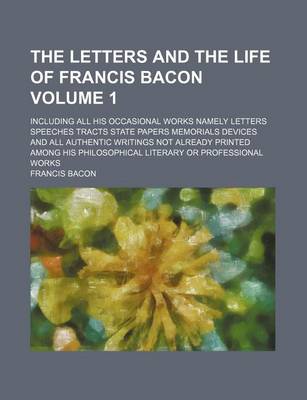 Book cover for The Letters and the Life of Francis Bacon; Including All His Occasional Works Namely Letters Speeches Tracts State Papers Memorials Devices and All Authentic Writings Not Already Printed Among His Philosophical Literary or Volume 1