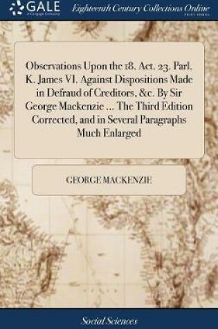 Cover of Observations Upon the 18. Act. 23. Parl. K. James VI. Against Dispositions Made in Defraud of Creditors, &c. by Sir George MacKenzie ... the Third Edition Corrected, and in Several Paragraphs Much Enlarged