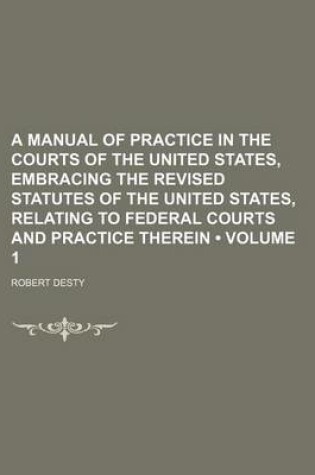 Cover of A Manual of Practice in the Courts of the United States, Embracing the Revised Statutes of the United States, Relating to Federal Courts and Practice Therein (Volume 1)