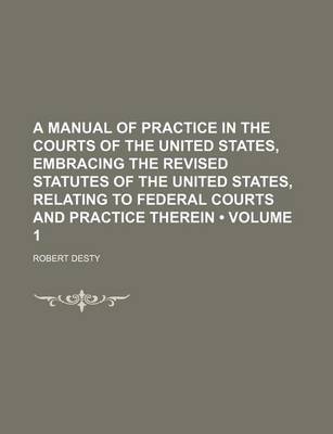 Book cover for A Manual of Practice in the Courts of the United States, Embracing the Revised Statutes of the United States, Relating to Federal Courts and Practice Therein (Volume 1)