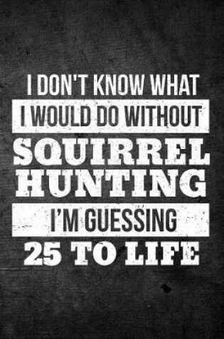 Cover of I Don't Know What I Would Do Without Squirrel Hunting I'm Guessing 25 To Life