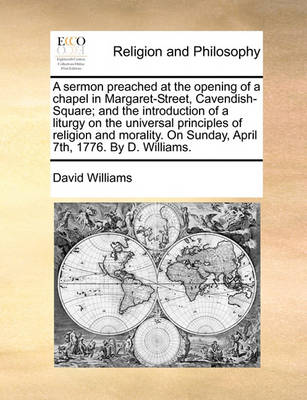 Book cover for A Sermon Preached at the Opening of a Chapel in Margaret-Street, Cavendish-Square; And the Introduction of a Liturgy on the Universal Principles of Religion and Morality. on Sunday, April 7th, 1776. by D. Williams.