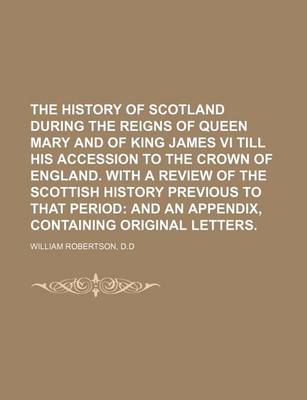 Book cover for The History of Scotland During the Reigns of Queen Mary and of King James VI Till His Accession to the Crown of England. with a Review of the Scottish History Previous to That Period; And an Appendix, Containing Original Letters.