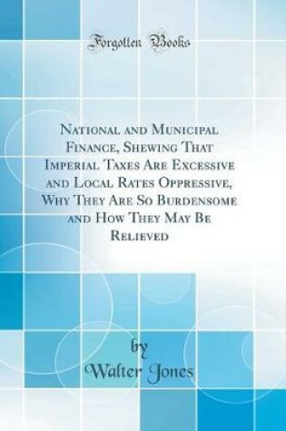 Cover of National and Municipal Finance, Shewing That Imperial Taxes Are Excessive and Local Rates Oppressive, Why They Are So Burdensome and How They May Be Relieved (Classic Reprint)