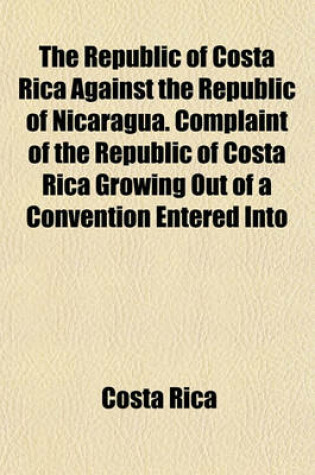 Cover of The Republic of Costa Rica Against the Republic of Nicaragua. Complaint of the Republic of Costa Rica Growing Out of a Convention Entered Into