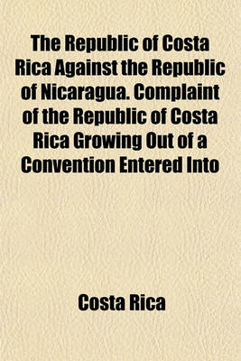 Book cover for The Republic of Costa Rica Against the Republic of Nicaragua. Complaint of the Republic of Costa Rica Growing Out of a Convention Entered Into