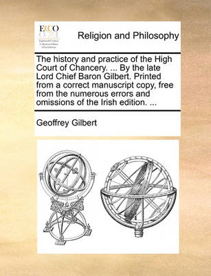 Book cover for The History and Practice of the High Court of Chancery. ... by the Late Lord Chief Baron Gilbert. Printed from a Correct Manuscript Copy, Free from the Numerous Errors and Omissions of the Irish Edition. ...