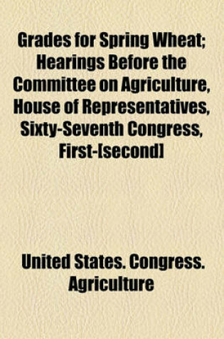 Cover of Grades for Spring Wheat; Hearings Before the Committee on Agriculture, House of Representatives, Sixty-Seventh Congress, First-[Second]