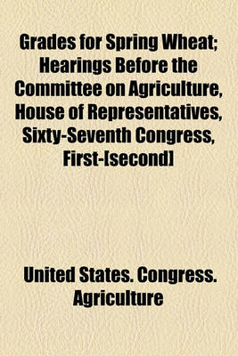 Book cover for Grades for Spring Wheat; Hearings Before the Committee on Agriculture, House of Representatives, Sixty-Seventh Congress, First-[Second]