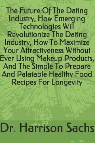 Cover of The Future Of The Dating Industry, How Emerging Technologies Will Revolutionize The Dating Industry, How To Maximize Your Attractiveness Without Ever Using Makeup Products, And The Simple To Prepare And Palatable Healthy Food Recipes For Longevity