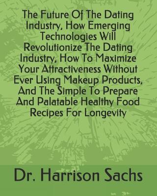 Book cover for The Future Of The Dating Industry, How Emerging Technologies Will Revolutionize The Dating Industry, How To Maximize Your Attractiveness Without Ever Using Makeup Products, And The Simple To Prepare And Palatable Healthy Food Recipes For Longevity