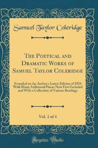 Cover of The Poetical and Dramatic Works of Samuel Taylor Coleridge, Vol. 1 of 4: Founded on the Author's Latest Edition of 1834 With Many Additional Pieces Now First Included and With a Collection of Various Readings (Classic Reprint)