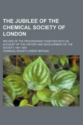 Cover of The Jubilee of the Chemical Society of London; Record of the Proceedings Together with an Account of the History and Development of the Society, 1841-1891