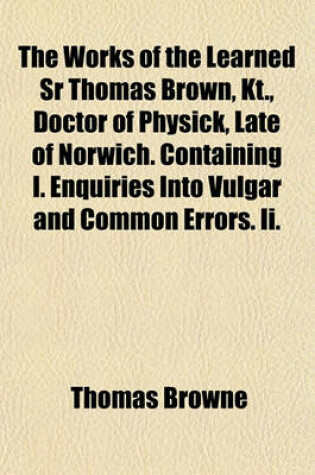 Cover of The Works of the Learned Sr Thomas Brown, Kt., Doctor of Physick, Late of Norwich. Containing I. Enquiries Into Vulgar and Common Errors. II.