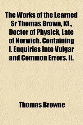 Book cover for The Works of the Learned Sr Thomas Brown, Kt., Doctor of Physick, Late of Norwich. Containing I. Enquiries Into Vulgar and Common Errors. II.