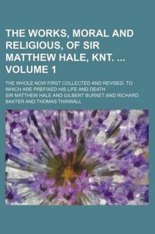 Cover of The Works, Moral and Religious, of Sir Matthew Hale, Knt. Volume 1; The Whole Now First Collected and Revised. to Which Are Prefixed His Life and Deat