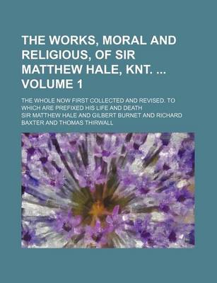 Book cover for The Works, Moral and Religious, of Sir Matthew Hale, Knt. Volume 1; The Whole Now First Collected and Revised. to Which Are Prefixed His Life and Deat