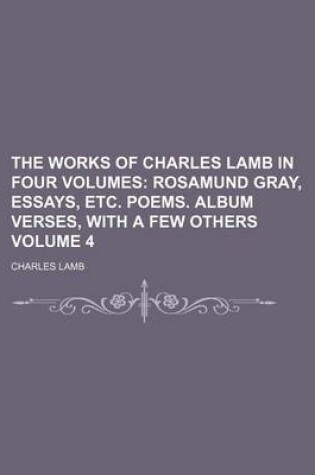 Cover of The Works of Charles Lamb in Four Volumes Volume 4; Rosamund Gray, Essays, Etc. Poems. Album Verses, with a Few Others