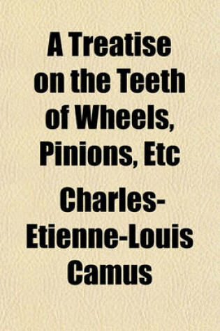 Cover of A Treatise on the Teeth of Wheels, Pinions, Etc; Demonstrating the Best Forms Which Can Be Given Them for the Various Purposes of Machinery, Such as Mill-Work, Clock-Work, Etc. and the Art of Finding Their Members