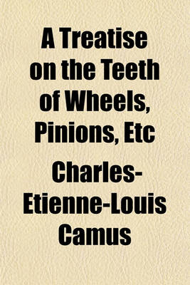 Book cover for A Treatise on the Teeth of Wheels, Pinions, Etc; Demonstrating the Best Forms Which Can Be Given Them for the Various Purposes of Machinery, Such as Mill-Work, Clock-Work, Etc. and the Art of Finding Their Members