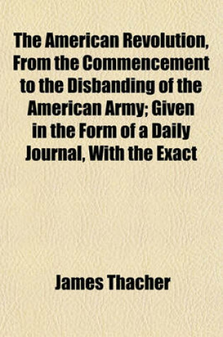 Cover of The American Revolution, from the Commencement to the Disbanding of the American Army; Given in the Form of a Daily Journal, with the Exact