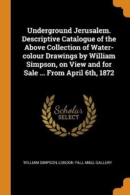 Book cover for Underground Jerusalem. Descriptive Catalogue of the Above Collection of Water-Colour Drawings by William Simpson, on View and for Sale ... from April 6th, 1872