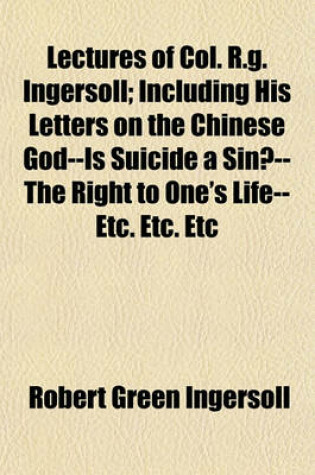 Cover of Lectures of Col. R.G. Ingersoll; Including His Letters on the Chinese God--Is Suicide a Sin?--The Right to One's Life--Etc. Etc. Etc