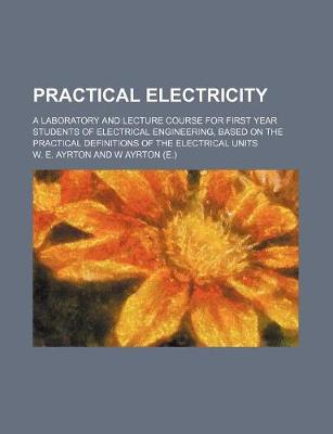 Cover of Practical Electricity; A Laboratory and Lecture Course for First Year Students of Electrical Engineering, Based on the Practical Definitions of the El