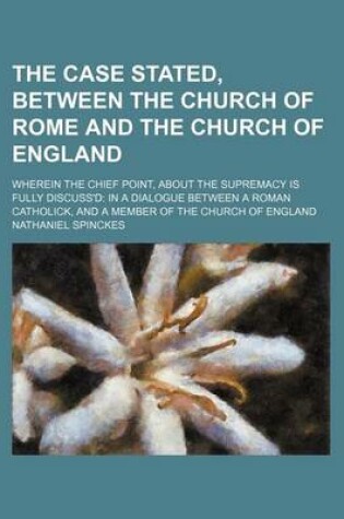 Cover of The Case Stated, Between the Church of Rome and the Church of England; Wherein the Chief Point, about the Supremacy Is Fully Discuss'd in a Dialogue Between a Roman Catholick, and a Member of the Church of England