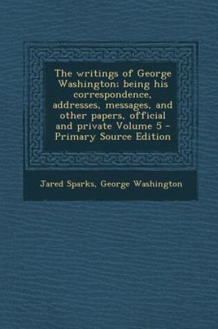 Cover of The Writings of George Washington; Being His Correspondence, Addresses, Messages, and Other Papers, Official and Private Volume 5 - Primary Source EDI
