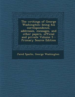 Book cover for The Writings of George Washington; Being His Correspondence, Addresses, Messages, and Other Papers, Official and Private Volume 5 - Primary Source EDI