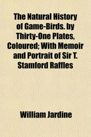 Cover of The Natural History of Game-Birds. by Thirty-One Plates, Coloured; With Memoir and Portrait of Sir T. Stamford Raffles