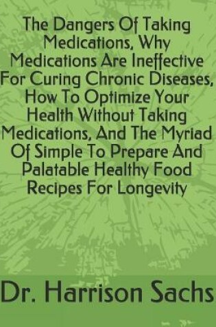 Cover of The Dangers Of Taking Medications, Why Medications Are Ineffective For Curing Chronic Diseases, How To Optimize Your Health Without Taking Medications, And The Myriad Of Simple To Prepare And Palatable Healthy Food Recipes For Longevity