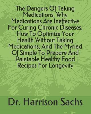 Book cover for The Dangers Of Taking Medications, Why Medications Are Ineffective For Curing Chronic Diseases, How To Optimize Your Health Without Taking Medications, And The Myriad Of Simple To Prepare And Palatable Healthy Food Recipes For Longevity