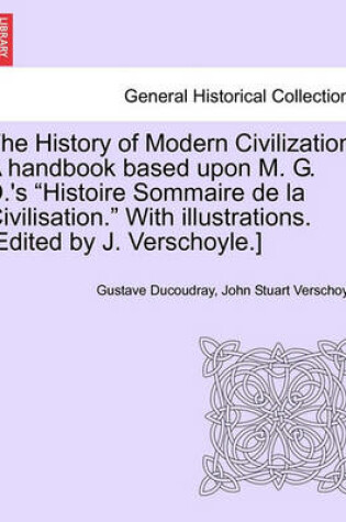 Cover of The History of Modern Civilization. a Handbook Based Upon M. G. D.'s Histoire Sommaire de La Civilisation. with Illustrations. [Edited by J. Verschoyle.]