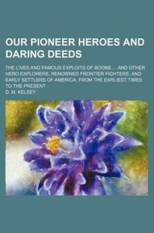 Cover of Our Pioneer Heroes and Daring Deeds; The Lives and Famous Exploits of Boone and Other Hero Explorers, Renowned Frontier Fighters, and Early Settlers of America, from the Earliest Times to the Present