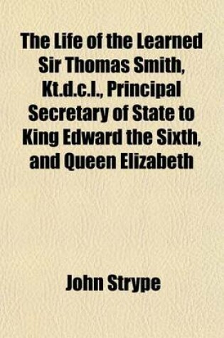 Cover of The Life of the Learned Sir Thomas Smith, Kt.D.C.L., Principal Secretary of State to King Edward the Sixth, and Queen Elizabeth; Wherein Are Discovered Many Singular Matters Relating to the State of Learning, the Reformation of Religion, and the Transactions o