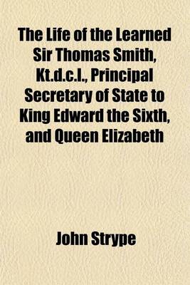 Book cover for The Life of the Learned Sir Thomas Smith, Kt.D.C.L., Principal Secretary of State to King Edward the Sixth, and Queen Elizabeth; Wherein Are Discovered Many Singular Matters Relating to the State of Learning, the Reformation of Religion, and the Transactions o